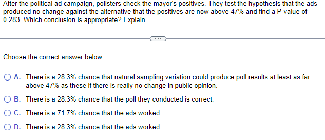 After the political ad campaign, pollsters check the mayor's positives. They test the hypothesis that the ads
produced no change against the alternative that the positives are now above 47% and find a P-value of
0.283. Which conclusion is appropriate? Explain.
Choose the correct answer below.
O A. There is a 28.3% chance that natural sampling variation could produce poll results at least as far
above 47% as these if there is really no change in public opinion.
There is a 28.3% chance that the poll they conducted is correct.
O B.
O C.
There is a 71.7% chance that the ads worked.
O D. There is a 28.3% chance that the ads worked.