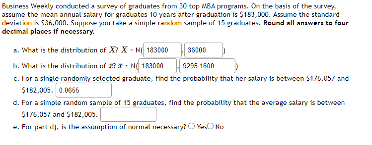 Business Weekly conducted a survey of graduates from 30 top MBA programs. On the basis of the survey,
assume the mean annual salary for graduates 10 years after graduation is $183,000. Assume the standard
deviation is $36,000. Suppose you take a simple random sample of 15 graduates. Round all answers to four
decimal places if necessary.
a. What is the distribution of X? X-N( 183000
36000
b. What is the distribution of ? N 183000
9295.1600
c. For a single randomly selected graduate, find the probability that her salary is between $176,057 and
$182,005. 0.0655
d. For a simple random sample of 15 graduates, find the probability that the average salary is between
$176,057 and $182,005.
e. For part d), is the assumption of normal necessary? Yes No