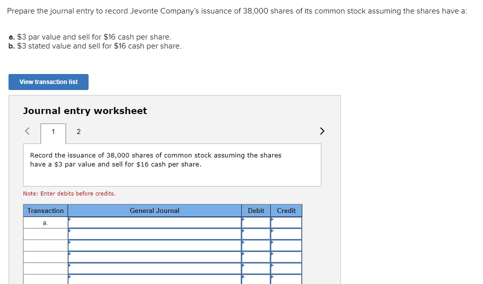 Prepare the journal entry to record Jevonte Company's issuance of 38,000 shares of its common stock assuming the shares have a:
a. $3 par value and sell for $16 cash per share.
b. $3 stated value and sell for $16 cash per share.
View transaction list
Journal entry worksheet
1
Record the issuance of 38,000 shares of common stock assuming the shares
have a $3 par value and sell for $16 cash per share.
2
Note: Enter debits before credits.
Transaction
a.
General Journal
Debit Credit
>