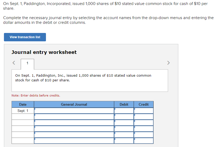 On Sept. 1, Paddington, Incorporated, issued 1,000 shares of $10 stated value common stock for cash of $10 per
share.
Complete the necessary journal entry by selecting the account names from the drop-down menus and entering the
dollar amounts in the debit or credit columns.
View transaction list
Journal entry worksheet
1
On Sept. 1, Paddington, Inc., issued 1,000 shares of $10 stated value common
stock for cash of $10 per share.
Note: Enter debits before credits.
Date
Sept. 1
General Journal
Debit
Credit