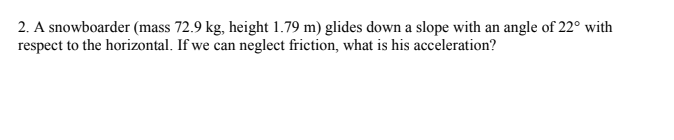 2. A snowboarder (mass 72.9 kg, height 1.79 m) glides down a slope with an angle of 22° with
respect to the horizontal. If we can neglect friction, what is his acceleration?