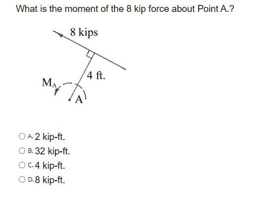 What is the moment of the 8 kip force about Point A.?
8 kips
MA
4 ft.
○ A. 2 kip-ft.
○ B. 32 kip-ft.
O c.4 kip-ft.
○ D.8 kip-ft.