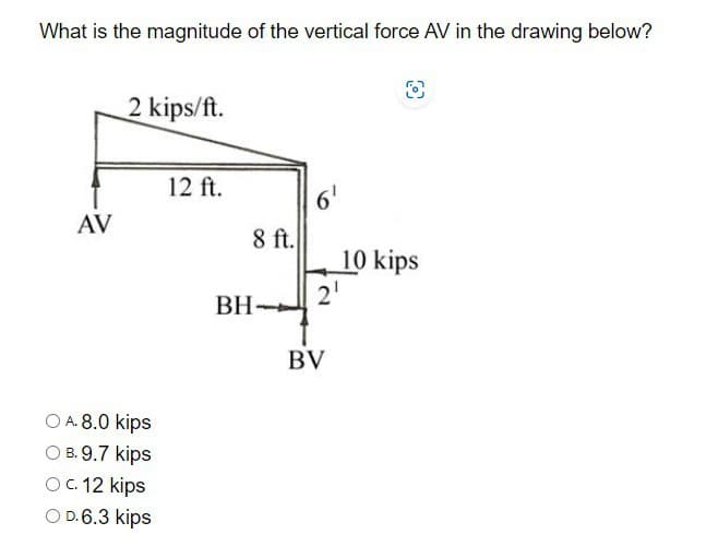 What is the magnitude of the vertical force AV in the drawing below?
2 kips/ft.
8
AV
OA. 8.0 kips
OB.9.7 kips
O c. 12 kips
OD.6.3 kips
12 ft.
6'
8 ft.
10 kips
BH
2'
BV