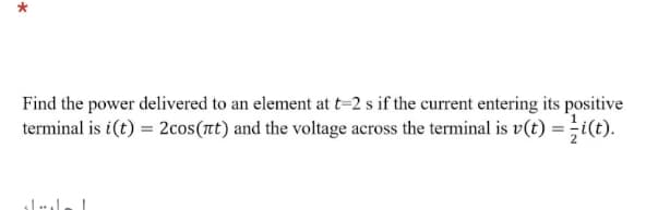 Find the power delivered to an element at t=2 s if the current entering its positive
terminal is i(t) = 2cos(t) and the voltage across the terminal is v(t) = i(t).
