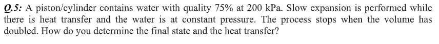 Q.5: A piston/cylinder contains water with quality 75% at 200 kPa. Slow expansion is performed while
there is heat transfer and the water is at constant pressure. The process stops when the volume has
doubled. How do you determine the final state and the heat transfer?