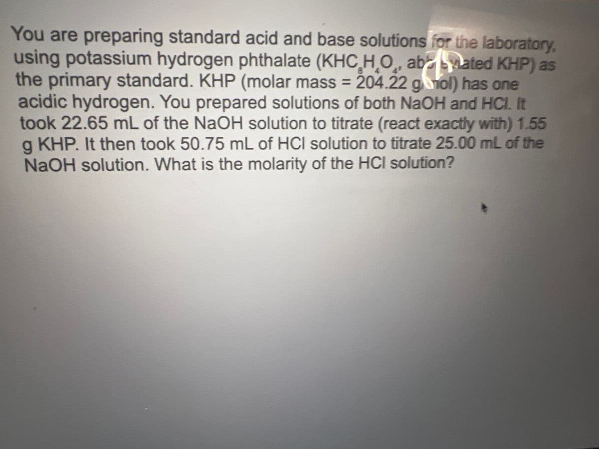 4
You are preparing standard acid and base solutions for the laboratory,
using potassium hydrogen phthalate (KHC H₂O, abated KHP) as
the primary standard. KHP (molar mass = 204.22 ganol) has one
acidic hydrogen. You prepared solutions of both NaOH and HCI. It
took 22.65 mL of the NaOH solution to titrate (react exactly with) 1.55
g KHP. It then took 50.75 mL of HCI solution to titrate 25.00 mL of the
NaOH solution. What is the molarity of the HCI solution?