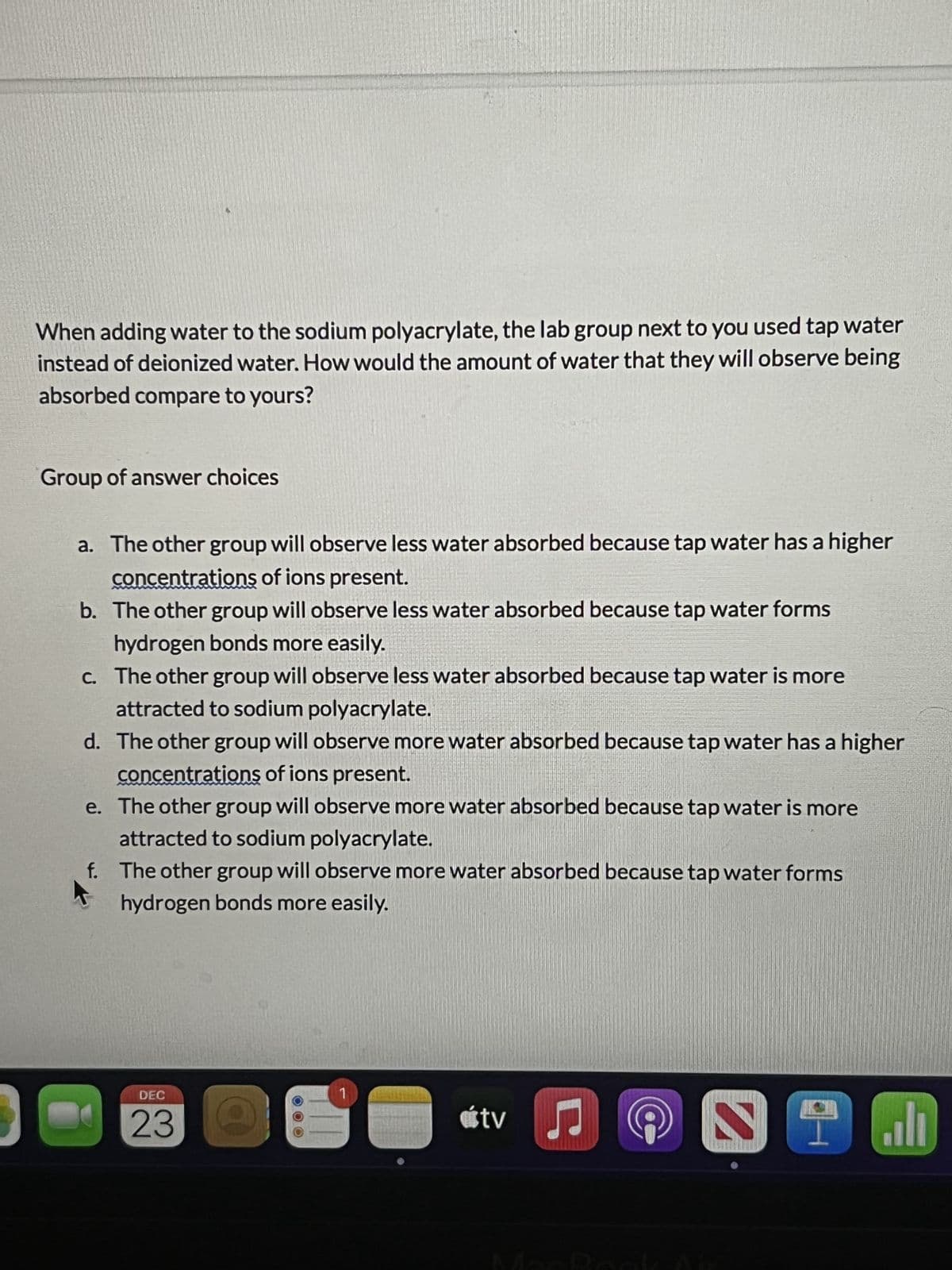 When adding water to the sodium polyacrylate, the lab group next to you used tap water
instead of deionized water. How would the amount of water that they will observe being
absorbed compare to yours?
Group of answer choices
a. The other group will observe less water absorbed because tap water has a higher
concentrations of ions present.
b. The other group will observe less water absorbed because tap water forms
hydrogen bonds more easily.
c. The other group will observe less water absorbed because tap water is more
attracted to sodium polyacrylate.
d. The other group will observe more water absorbed because tap water has a higher
concentrations of ions present.
e. The other group will observe more water absorbed because tap water is more
attracted to sodium polyacrylate.
The other group will observe more water absorbed because tap water forms
hydrogen bonds more easily.
f.
K
DEC
23
útv
♫
ST
اله