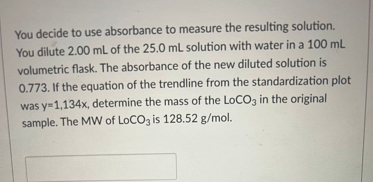 You decide to use absorbance to measure the resulting solution.
You dilute 2.00 mL of the 25.0 mL solution with water in a 100 mL
volumetric flask. The absorbance of the new diluted solution is
0.773. If the equation of the trendline from the standardization plot
was y=1,134x, determine the mass of the LoCO3 in the original
sample. The MW of LoCO3 is 128.52 g/mol.