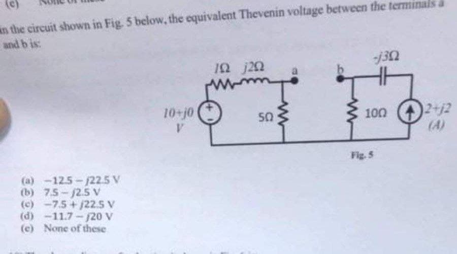 n the circuit shown in Fig. 5 below, the equivalent Thevenin voltage between the terminals a
and b is:
(e)
12 j20
100 ()2+12
(A)
10-j0
50
Fig. 5
(a) -12.5-22.5 V
(b) 7.5-/2.5 V
(c) -7.5+j22.5 V
(d) -11.7-/20 V
(c) None of these
