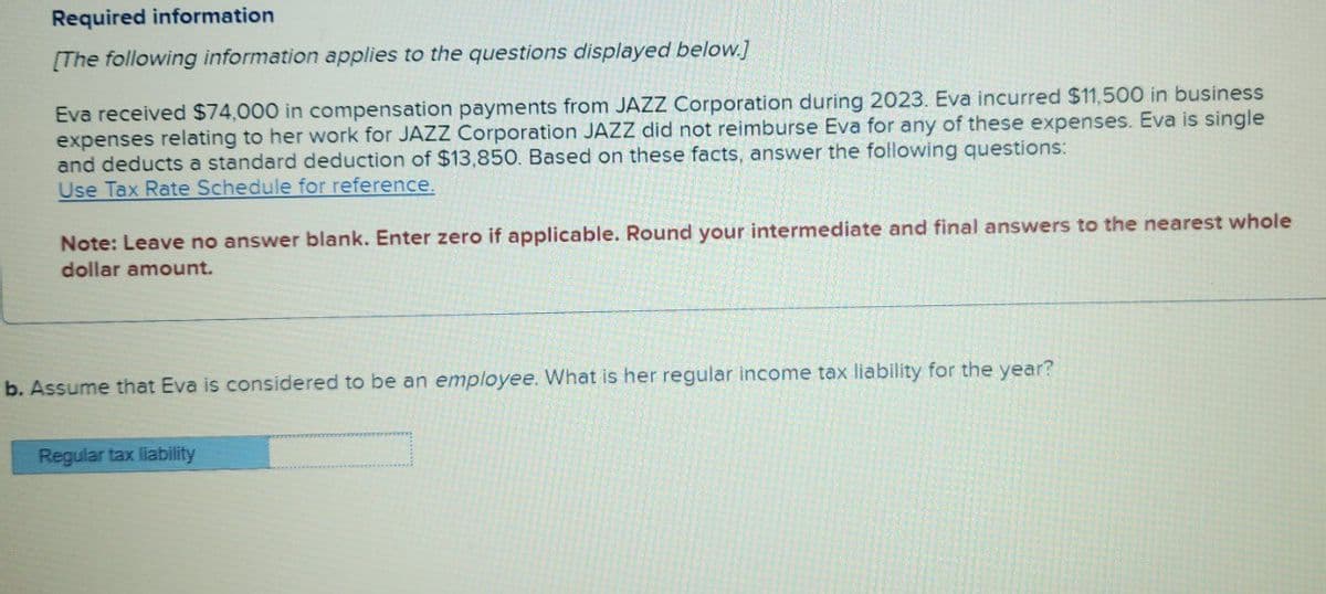 Required information
[The following information applies to the questions displayed below]
Eva received $74,000 in compensation payments from JAZZ Corporation during 2023. Eva incurred $11,500 in business
expenses relating to her work for JAZZ Corporation JAZZ did not reimburse Eva for any of these expenses. Eva is single
and deducts a standard deduction of $13,850. Based on these facts, answer the following questions:
Use Tax Rate Schedule for reference.
Note: Leave no answer blank. Enter zero if applicable. Round your intermediate and final answers to the nearest whole
dollar amount.
b. Assume that Eva is considered to be an employee. What is her regular income tax liability for the year?
Regular tax liability