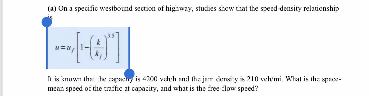(a) On a specific westbound section of highway, studies show that the speed-density relationship
3.5
It is known that the capacity is 4200 veh/h and the jam density is 210 veh/mi. What is the space-
mean speed of the traffic at capacity, and what is the free-flow speed?
