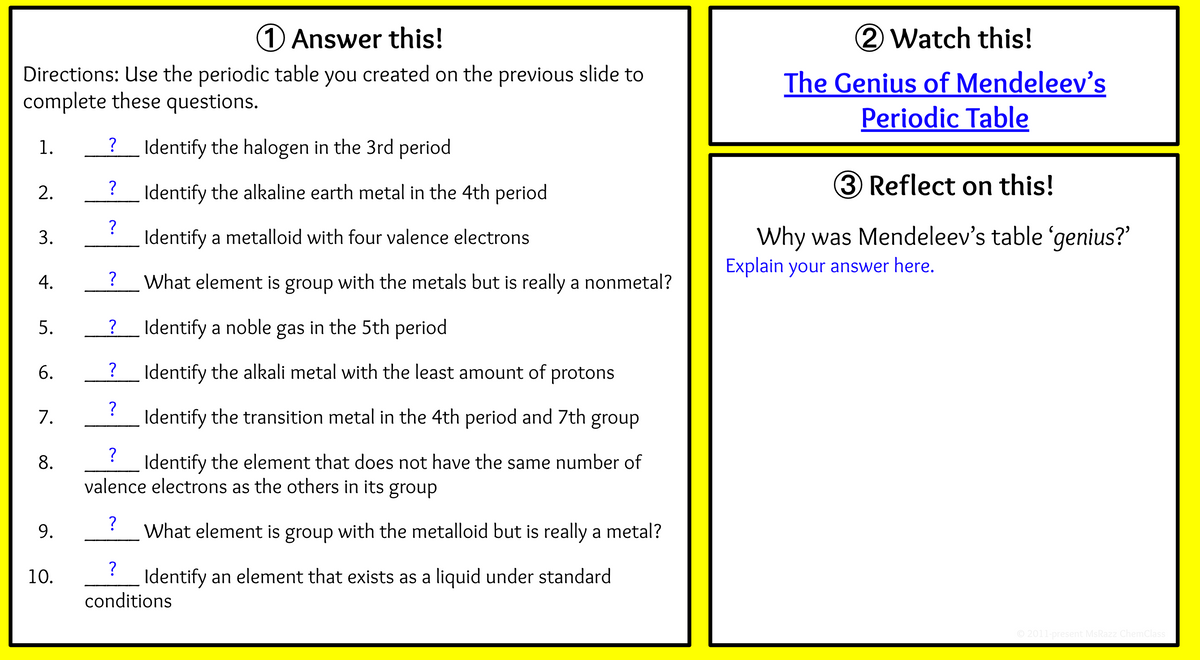 1Answer this!
2 Watch this!
Directions: Use the periodic table you created on the previous slide to
complete these questions.
The Genius of Mendeleev's
Periodic Table
1.
?
Identify the halogen in the 3rd period
?
Identify the alkaline earth metal in the 4th period
3 Reflect on this!
2.
?
Why was Mendeleev's table 'genius?
Explain your answer here.
Identify a metalloid with four valence electrons
?
What element is group with the metals but is really a nonmetal?
Identify a noble gas in the 5th period
?
Identify the alkali metal with the least amount of protons
?
7.
Identify the transition metal in the 4th period and 7th group
?
8.
Identify the element that does not have the same number of
valence electrons as the others in its group
9.
?
What element is group with the metalloid but is really a metal?
?
10.
Identify an element that exists as a liquid under standard
conditions
© 2011-present MsRazz ChemClass
3.
4.
5.
6.
