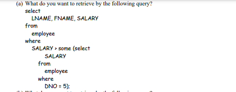 (a) What do you want to retrieve by the following query?
select
LNAME, FNAME, SALARY
from
employee
where
SALARY > some (select
SALARY
from
employee
where
DNO = 5):
