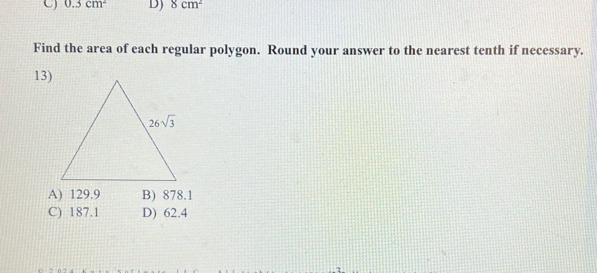 C) 0.3 cm²
D) 8 cm²
Find the area of each regular polygon. Round your answer to the nearest tenth if necessary.
13)
A) 129.9
C) 187.1
26√√√3
B) 878.1
D) 62.4