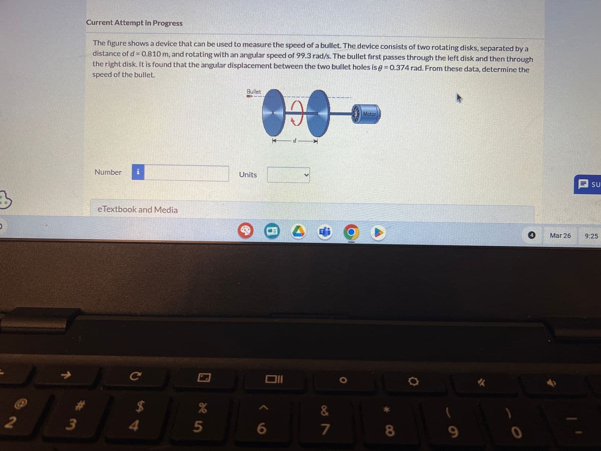 Current Attempt in Progress
The figure shows a device that can be used to measure the speed of a bullet. The device consists of two rotating disks, separated by a
distance of d = 0.810 m, and rotating with an angular speed of 99.3 rad/s. The bullet first passes through the left disk and then through
the right disk. It is found that the angular displacement between the two bullet holes is = 0.374 rad. From these data, determine the
speed of the bullet.
3
,
Number
i
eTextbook and Media
2
#3
C
94
%
25
Bullet
Units
H
d
וום
Motor
6
87
&
7
8
9
SU
4
Mar 26
9:25