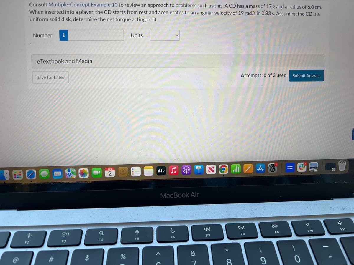 Consult Multiple-Concept Example 10 to review an approach to problems such as this. A CD has a mass of 17 g and a radius of 6.0 cm.
When inserted into a player, the CD starts from rest and accelerates to an angular velocity of 19 rad/s in 0.83 s. Assuming the CD is a
uniform solid disk, determine the net torque acting on it.
Number
i
eTextbook and Media
Save for Later
#
Units
APR
2
<tv
80
F3
a
F4
$
%
Ը
Attempts: 0 of 3 used
TSOZA
MacBook Air
C
F5
F6
< C
&
7
Submit Answer
ཀུ་
F7
DII
F8
D
F9
*
OC
11
9
0
Д
F10
F11
E