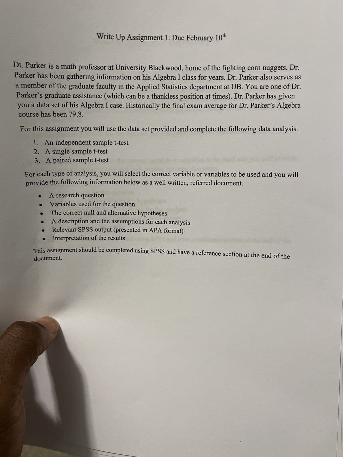Write Up Assignment 1: Due February 10th
Dt. Parker is a math professor at University Blackwood, home of the fighting corn nuggets. Dr.
Parker has been gathering information on his Algebra I class for years. Dr. Parker also serves as
a member of the graduate faculty in the Applied Statistics department at UB. You are one of Dr.
Parker's graduate assistance (which can be a thankless position at times). Dr. Parker has given
you a data set of his Algebra I case. Historically the final exam average for Dr. Parker's Algebra
course has been 79.8.
For this assignment you will use the data set provided and complete the following data analysis.
1. An independent sample t-test
2. A single sample t-test
3. A paired sample t-test
For each type of analysis, you will select the correct variable or variables to be used and you will
provide the following information below as a well written, referred document.
A research question
Variables used for the question
The correct null and alternative hypotheses
A description and the assumptions for each analysis
Relevant SPSS output (presented in APA format)
Interpretation of the results
This assignment should be completed using SPSS and have a reference section at the end of the
document.