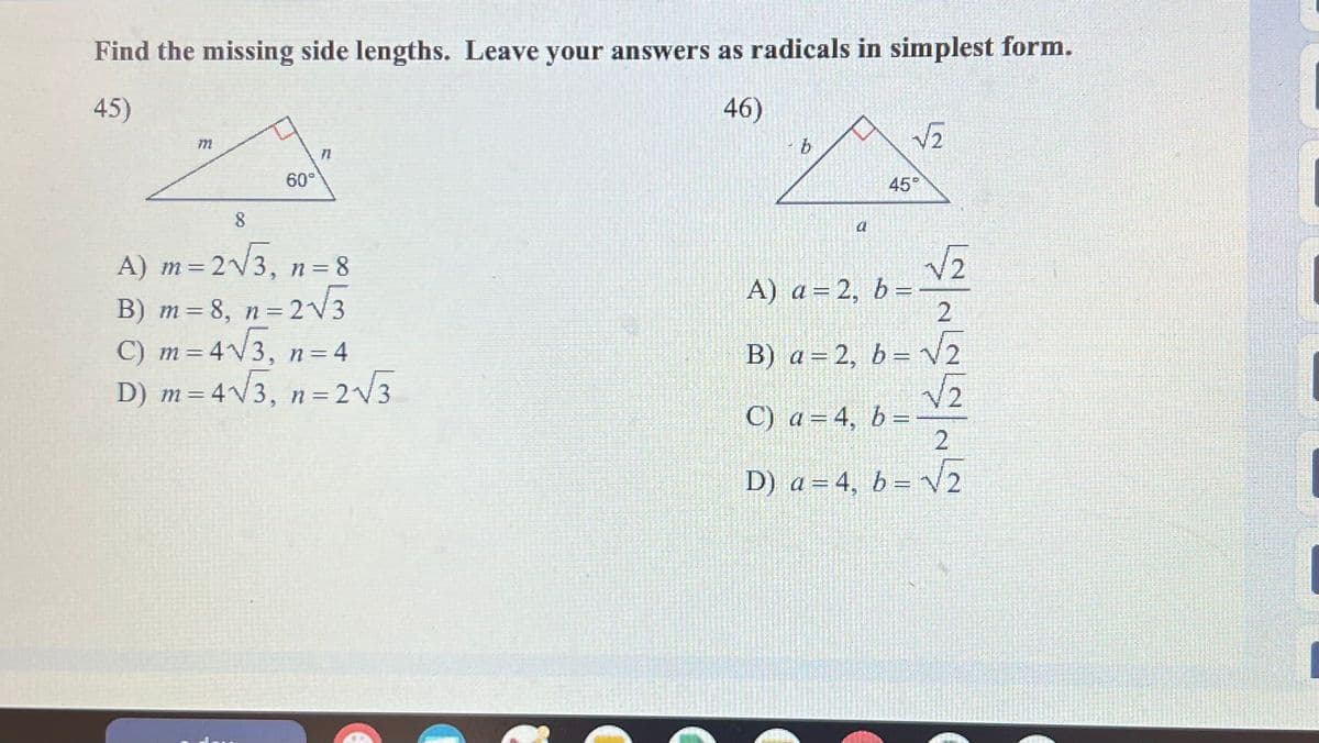 Find the missing side lengths. Leave your answers as radicals in simplest form.
45)
771
60°
71
46)
b
√า
45°
8
A) m = 2√√3, n = 8
B) m = 8, n = 2√3
C) m = 4√√3, n=4
D) m=4√√3, n=2√3
a
A) a=2, b =
√า
2
B) a = 2, b = √2
C) a = 4, b =
2
√√√2
2
D) a=4, b=√√2