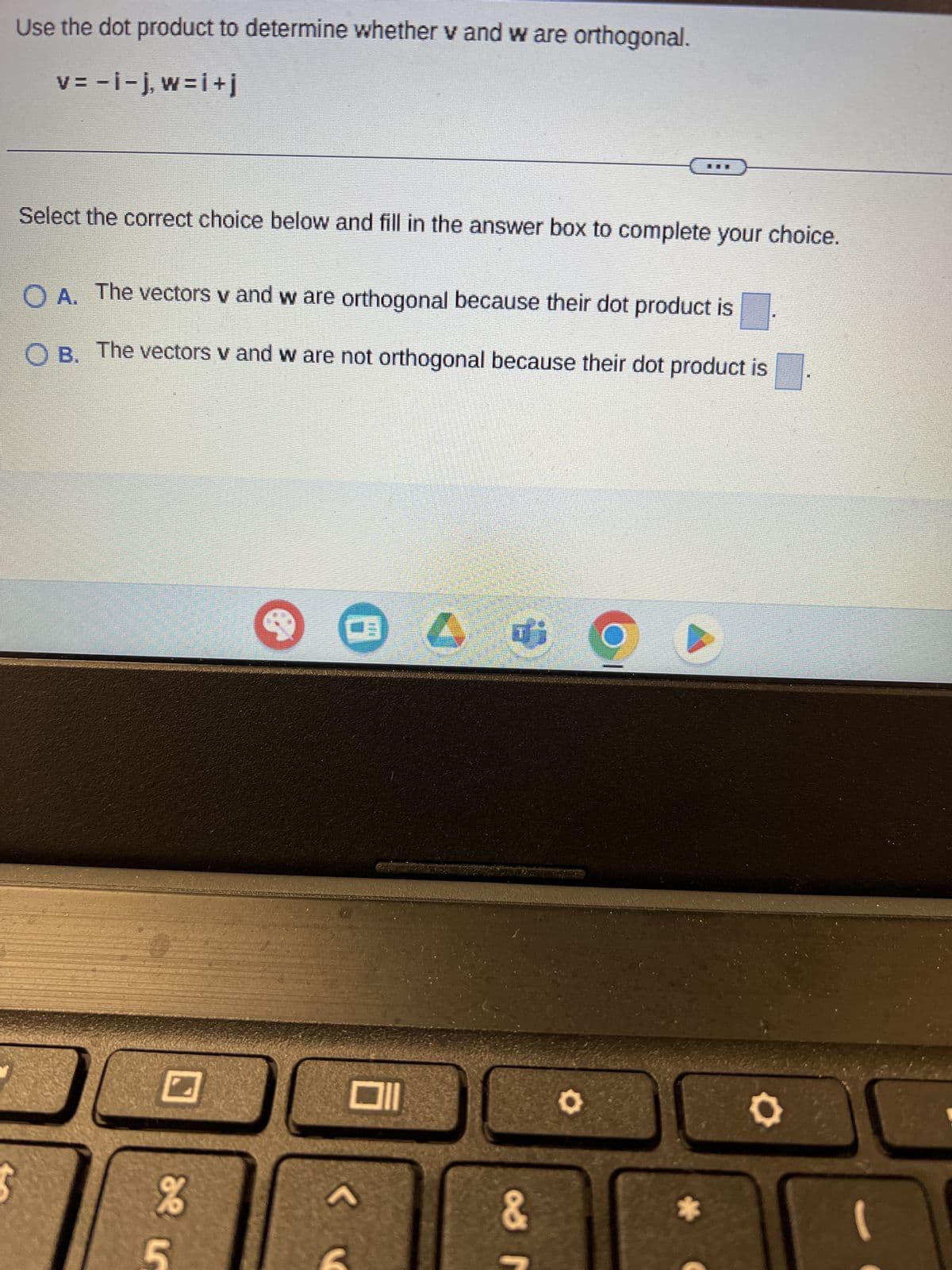 ת
%e
Use the dot product to determine whether v and w are orthogonal.
v=-i-j,w=i+j
Select the correct choice below and fill in the answer box to complete your choice.
O A. The vectors v and w are orthogonal because their dot product is
O B. The vectors v and w are not orthogonal because their dot product is
L
&
0
0