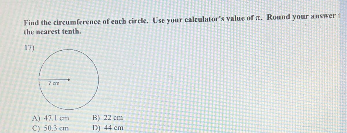 Find the circumference of each circle. Use your calculator's value of л. Round your answer 1
the nearest tenth.
17)
7 cm
A) 47.1 cm
C) 50.3 cm
B) 22 cm
D) 44 cm