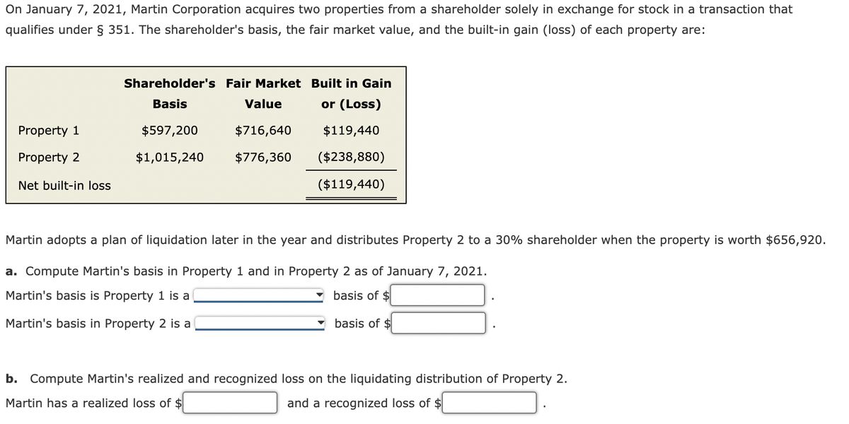 On January 7, 2021, Martin Corporation acquires two properties from a shareholder solely in exchange for stock in a transaction that
qualifies under § 351. The shareholder's basis, the fair market value, and the built-in gain (loss) of each property are:
Shareholder's Fair Market Built in Gain
Basis
Value
or (Loss)
Property 1
$597,200
$716,640
$119,440
Property 2
$1,015,240
$776,360
($238,880)
Net built-in loss
($119,440)
Martin adopts a plan of liquidation later in the year and distributes Property 2 to a 30% shareholder when the property is worth $656,920.
a. Compute Martin's basis in Property 1 and in Property 2 as of January 7, 2021.
Martin's basis is Property 1 is a
basis of $
Martin's basis in Property 2 is a
basis of $
b. Compute Martin's realized and recognized loss on the liquidating distribution of Property 2.
Martin has a realized loss of $
and a recognized loss of $
