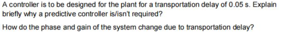 A controller is to be designed for the plant for a transportation delay of 0.05 s. Explain
briefly why a predictive controller is/isn't required?
How do the phase and gain of the system change due to transportation delay?

