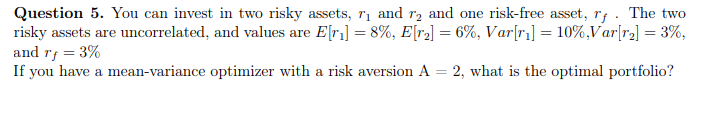 Question 5. You can invest in two risky assets, rị and r, and one risk-free asset, rf . The two
risky assets are uncorrelated, and values are E[r] = 8%, E[r2] = 6%, Var[r] = 10%,Var[r2] = 3%,
and rf = 3%
If you have a mean-variance optimizer with a risk aversion A = 2, what is the optimal portfolio?
