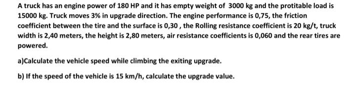 A truck has an engine power of 180 HP and it has empty weight of 3000 kg and the protitable load is
15000 kg. Truck moves 3% in upgrade direction. The engine performance is 0,75, the friction
coefficient between the tire and the surface is 0,30 , the Rolling resistance coefficient is 20 kg/t, truck
width is 2,40 meters, the height is 2,80 meters, air resistance coefficients is 0,060 and the rear tires are
powered.
a)Calculate the vehicle speed while climbing the exiting upgrade.
b) If the speed of the vehicle is 15 km/h, calculate the upgrade value.
