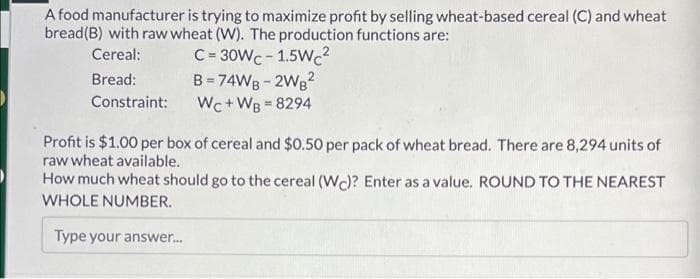 A food manufacturer is trying to maximize profit by selling wheat-based cereal (C) and wheat
bread(B) with raw wheat (W). The production functions are:
C= 30WC - 1.5WC2
B = 74WB - 2Wg?
Wc+WB 8294
Cereal:
Bread:
Constraint:
Profit is $1.00 per box of cereal and $0.50 per pack of wheat bread. There are 8,294 units of
raw wheat available.
How much wheat should go to the cereal (Wc)? Enter as a value. ROUND TO THE NEAREST
WHOLE NUMBER.
Type your answer.

