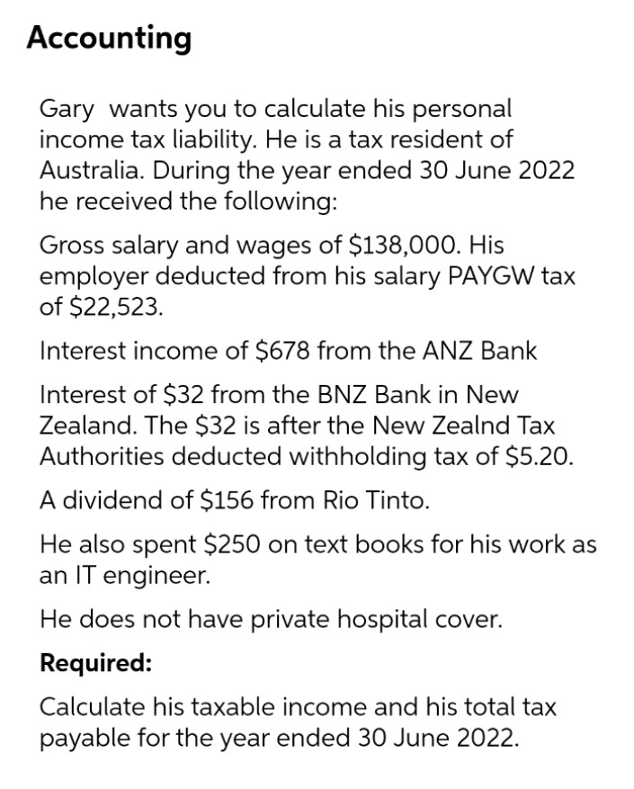 Accounting
Gary wants you to calculate his personal
income tax liability. He is a tax resident of
Australia. During the year ended 30 June 2022
he received the following:
Gross salary and wages of $138,000. His
employer deducted from his salary PAYGW tax
of $22,523.
Interest income of $678 from the ANZ Bank
Interest of $32 from the BNZ Bank in New
Zealand. The $32 is after the New Zealnd Tax
Authorities deducted withholding tax of $5.2O.
A dividend of $156 from Rio Tinto.
He also spent $250 on text books for his work as
an IT engineer.
He does not have private hospital cover.
Required:
Calculate his taxable income and his total tax
payable for the year ended 30 June 2022.
