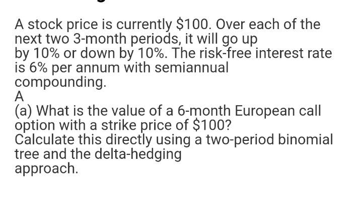 A stock price is currently $100. Over each of the
next two 3-month periods, it will go up
by 10% or down by 10%. The risk-free interest rate
is 6% per annum with semiannual
compounding.
A
(a) What is the value of a 6-month European call
option with a strike price of $100?
Calculate this directly using a two-period binomial
tree and the delta-hedging
approach.
