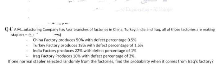 Q4' A M.ufacturing Company has fuur branches of factories in China, Turkey, India and Iraq, all of those factories are making
staplers -
China Factory produces 50% with defect percentage 0.5%
Turkey Factory produces 18% with defect percentage of 1.5%
India Factory produces 22% with defect percentage of 1%
Iraq Factory Produces 10% with defect percentage of 2%.
If one normal stapler selected randomly from the factories, find the probability when it comes from Iraq's factory?
