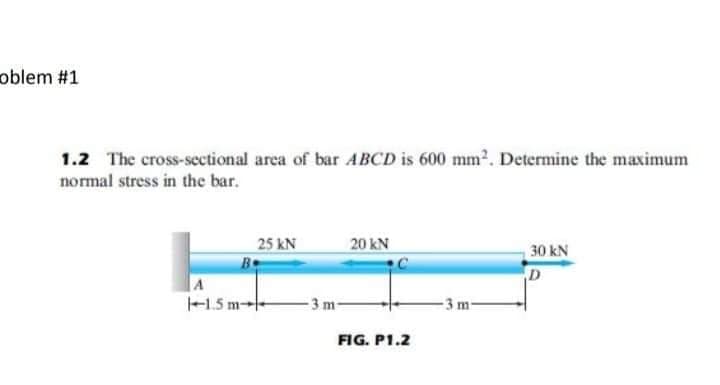 oblem #1
1.2 The cross-sectional area of bar ABCD is 600 mm². Determine the maximum
normal stress in the bar.
A
25 KN
Be
1.5 m
-3 m-
20 KN
FIG. P1.2
-3 m-
30 kN
D