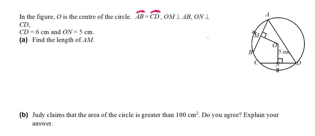 In the figure, O is the centre of the circle. AB= CD,OMl AB, ON 1
CD,
CD = 6 cm and ON= 5 cm.
(a) Find the length of AM.
5 cm
(b) Judy claims that the area of the circle is greater than 100 cm?. Do you agree? Explain your
answer.
