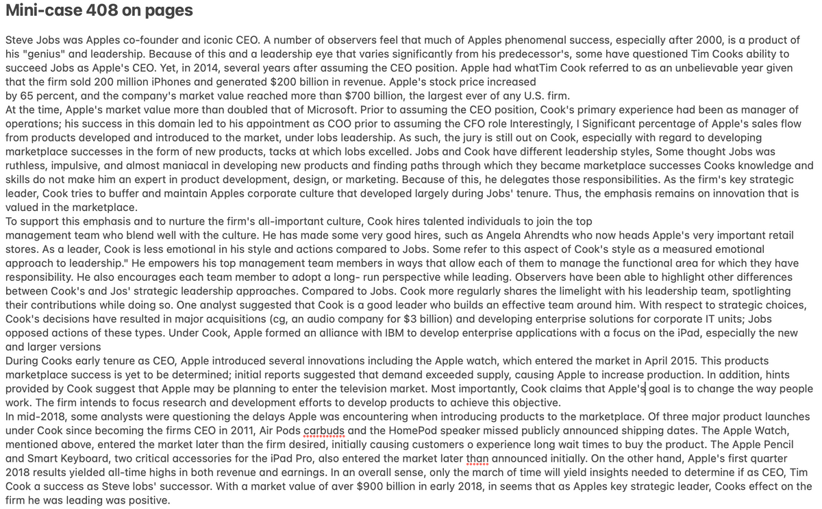 Mini-case 408 on pages
Steve Jobs was Apples co-founder and iconic CEO. A number of observers feel that much of Apples phenomenal success, especially after 2000, is a product of
his "genius" and leadership. Because of this and a leadership eye that varies significantly from his predecessor's, some have questioned Tim Cooks ability to
succeed Jobs as Apple's CEO. Yet, in 2014, several years after assuming the CEO position. Apple had whatTim Cook referred to as an unbelievable year given
that the firm sold 200 million iPhones and generated $200 billion in revenue. Apple's stock price increased
by 65 percent, and the company's market value reached more than $700 billion, the largest ever of any U.S. firm.
At the time, Apple's market value more than doubled that of Microsoft. Prior to assuming the CEO position, Cook's primary experience had been as manager of
operations; his success in this domain led to his appointment as CO0 prior to assuming the CFO role Interestingly, I Significant percentage of Apple's sales flow
from products developed and introduced to the market, under lobs leadership. As such, the jury is still out on Cook, especially with regard to developing
marketplace successes in the form of new products, tacks at which lobs excelled. Jobs and Cook have different leadership styles, Some thought Jobs was
ruthless, impulsive, and almost maniacal in developing new products and finding paths through which they became marketplace successes Cooks knowledge and
skills do not make him an expert in product development, design, or marketing. Because of this, he delegates those responsibilities. As the firm's key strategic
leader, Cook tries to buffer and maintain Apples corporate culture that developed largely during Jobs' tenure. Thus, the emphasis remains on innovation that is
valued in the marketplace.
To support this emphasis and to nurture the firm's all-important culture, Cook hires talented individuals to join the top
management team who blend well with the culture. He has made some very good hires, such as Angela Ahrendts who now heads Apple's very important retail
stores. As a leader, Cook is less emotional in his style and actions compared to Jobs. Some refer to this aspect of Cook's style as a measured emotional
approach to leadership." He empowers his top management team members in ways that allow each of them to manage the functional area for which they have
responsibility. He also encourages each team member to adopt a long- run perspective while leading. Observers have been able to highlight other differences
between Cook's and Jos' strategic leadership approaches. Compared to Jobs. Cook more regularly shares the limelight with his leadership team, spotlighting
their contributions while doing so. One analyst suggested that Cook is a good leader who builds an effective team around him. With respect to strategic choices,
Cook's decisions have resulted in major acquisitions (cg, an audio company for $3 billion) and developing enterprise solutions for corporate IT units; Jobs
opposed actions of these types. Under Cook, Apple formed an alliance with IBM to develop enterprise applications with a focus on the iPad, especially the new
and larger versions
During Cooks early tenure as CEO, Apple introduced several innovations including the Apple watch, which entered the market in April 2015. This products
marketplace success is yet to be determined; initial reports suggested that demand exceeded supply, causing Apple to increase production. In addition, hints
provided by Cook suggest that Apple may be planning to enter the television market. Most importantly, Cook claims that Apple's goal is to change the way people
work. The firm intends to focus research and development efforts to develop products to achieve this objective.
In mid-2018, some analysts were questioning the delays Apple was encountering when introducing products to the marketplace. Of three major product launches
under Cook since becoming the firms CEO in 2011, Air Pods carbuds and the HomePod speaker missed publicly announced shipping dates. The Apple Watch,
mentioned above, entered the market later than the firm desired, initially causing customers o experience long wait times to buy the product. The Apple Pencil
and Smart Keyboard, two critical accessories for the iPad Pro, also entered the market later than announced initially. On the other hand, Apple's first quarter
2018 results yielded all-time highs in both revenue and earnings. In an overall sense, only the march of time will yield insights needed to determine if as CEO, Tim
Cook a success as Steve lobs' successor. With a market value of aver $900 billion in early 2018, in seems that as Apples key strategic leader, Cooks effect on the
firm he was leading was positive.
