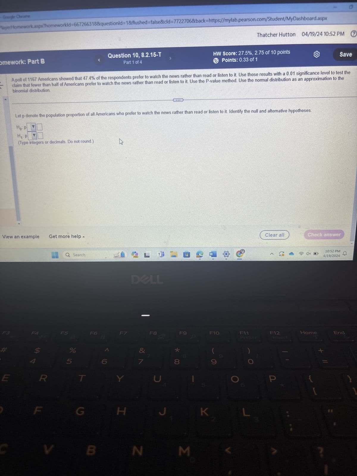 Google Chrome
PlayerHomework.aspx?homeworkId=667266318&questionId=1&flushed=false&cid=7722706&back=https://mylab.pearson.com/Student/MyDashboard.aspx
omework: Part B
Question 10, 8.2.15-T
Part 1 of 4
Thatcher Hutton 04/19/24 10:52 PM ⑦
HW Score: 27.5%, 2.75 of 10 points
Points: 0.33 of 1
Save
A poll of 1167 Americans showed that 47.4% of the respondents prefer to watch the news rather than read or listen to it. Use those results with a 0.01 significance level to test the
claim that fewer than half of Americans prefer to watch the news rather than read or listen to it. Use the P-value method. Use the normal distribution as an approximation to the
binomial distribution.
Let p denote the population proportion of all Americans who prefer to watch the news rather than read or listen to it. Identify the null and alternative hypotheses.
Ho P
H₁ P
(Type integers or decimals. Do not round.)
View an example Get more help -
Q Search
F6
F5
3
F4
E
94
55
DELL
F7
F8
Y
7
כ
*
R
T
G
H
د
W
Clear all
Check answer
10:52 PM
4/19/2024
D
F9
F10
F11
Priser
F12
Insert
Home
End
V
B
N
M
O
+
K
L
?