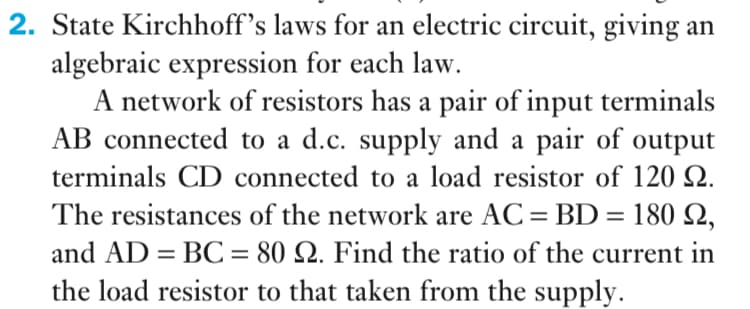 2. State Kirchhoff's laws for an electric circuit, giving an
algebraic expression for each law.
A network of resistors has a pair of input terminals
AB connected to a d.c. supply and a pair of output
terminals CD connected to a load resistor of 120 Q.
The resistances of the network are AC= BD = 180 Q,
and AD = BC = 80 Q. Find the ratio of the current in
the load resistor to that taken from the supply.
%3D
