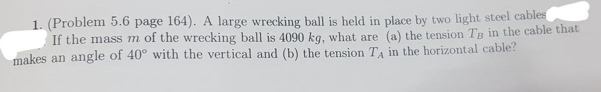 1. (Problem 5.6 page 164). A large wrecking ball is held in place by two light steel cables
If the mass m of the wrecking ball is 4090 kg, what are (a) the tension TB in the cable that
makes an angle of 40° with the vertical and (b) the tension TA in the horizontal cable?
