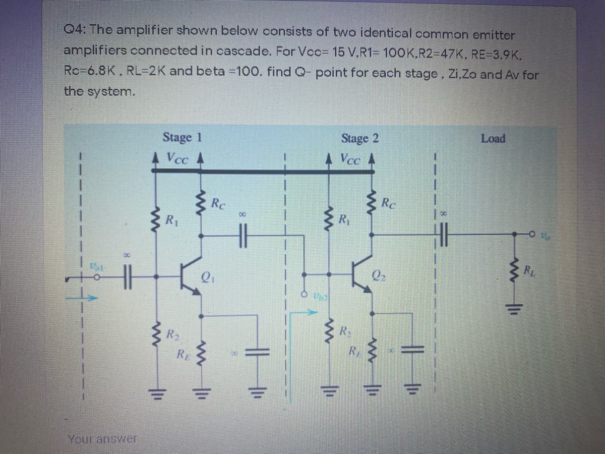 Q4: The amplifier shown below consists of two identical common emitter
amplifiers connected in cascade. For Voc= 15 V,R1= 100K,R23D47K, RE=3.9K.
Rc=6.8K, RL32K and beta 100. findQ- point for each stage, Zi,Zo and Av for
the system.
Load
Stage 2
Stage 1
Vcc A
Vcc
Rc
Rc
R1
R1
RL
R2
R2
RE
RE
Your answer
