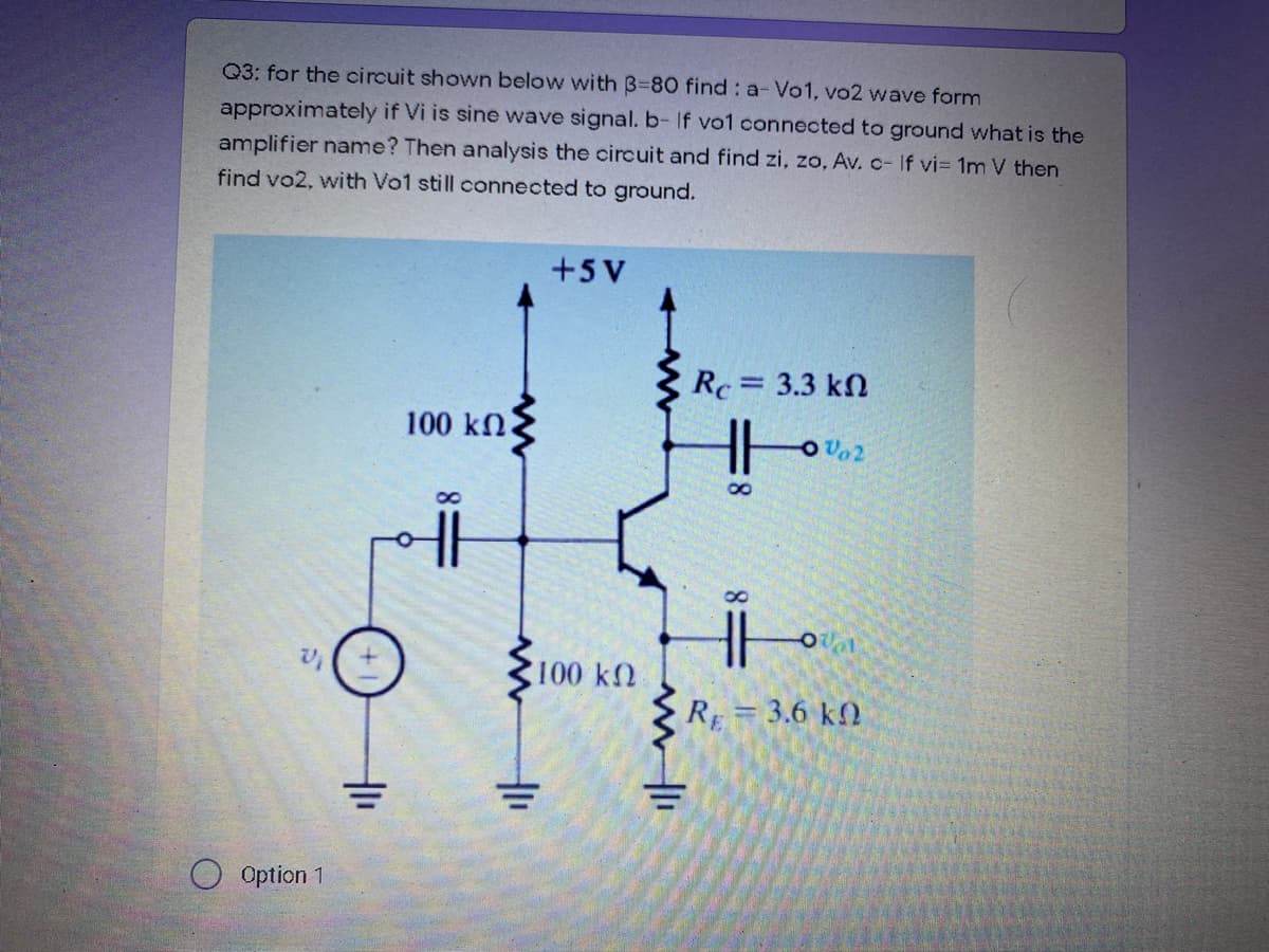 Q3: for the circuit shown below with 3=80 find : a-Vo1, vo2 wave form
approximately if Vi is sine wave signal. b- If vo1 connected to ground what is the
amplifier name? Then analysis the circuit and find zi, zo, Av. c- If vi= 1m V then
find vo2, with Vo1 still connected to ground.
+5 V
Rc= 3.3 kn
100 kn
Vo2
8.
1020
100 kn
R = 3.6 k)
%3D
Option 1
