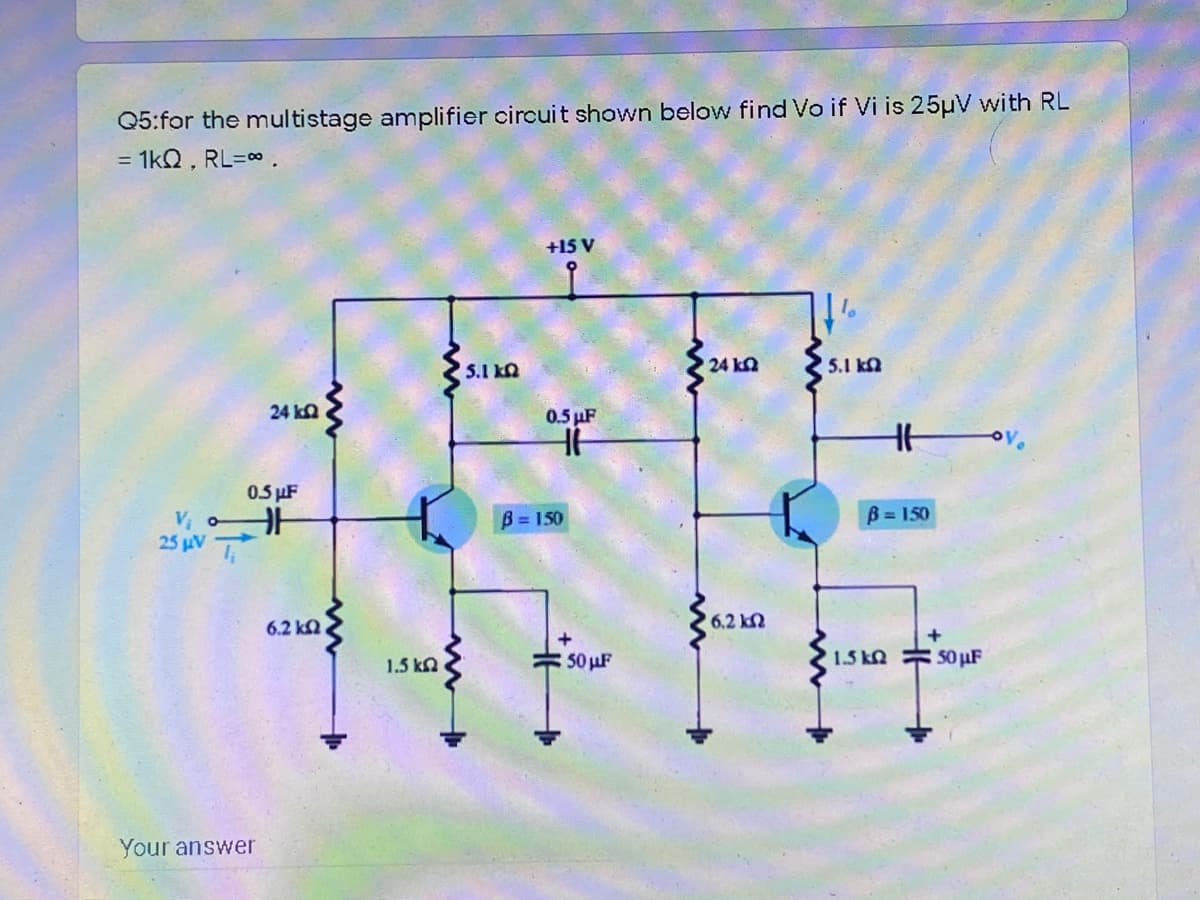 Q5:for the multistage amplifier circuit shown below find Vo if Vi is 25µV with RL
= 1kQ , RL=0.
+15 V
5.1 kn
24 kn
5.1 ka
24 ka
0.5 µF
Hov.
0.5 µF
V, oH
25 µV
B = 150
B = 150
6.2 ka
6.2 kN
1.5 kn.
50 uF
1.5 kn 50µF
Your answer
