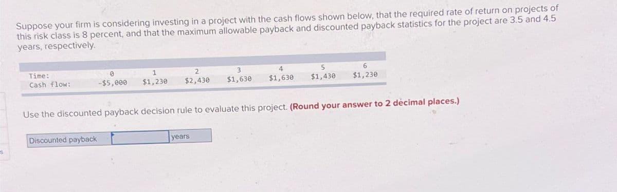 Suppose your firm is considering investing in a project with the cash flows shown below, that the required rate of return on projects of
this risk class is 8 percent, and that the maximum allowable payback and discounted payback statistics for the project are 3.5 and 4.5
years, respectively.
Time:
Cash flow:
0
1
-$5,000 $1,230
Discounted payback
2
3
$2,430 $1,630
4
$1,630
years
5
$1,430
Use the discounted payback decision rule to evaluate this project. (Round your answer to 2 décimal places.)
6
$1,230