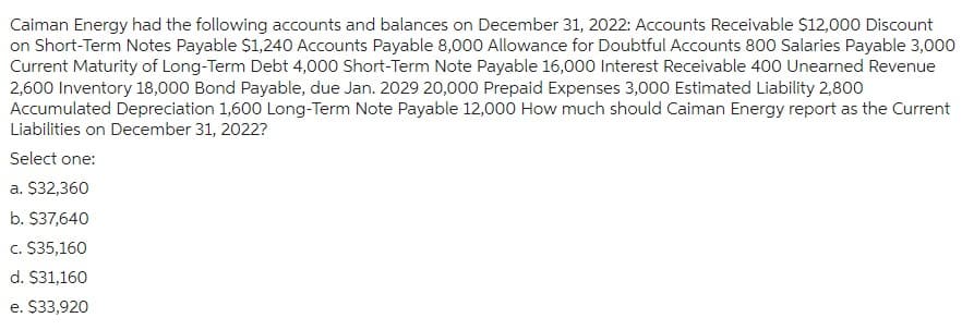 Caiman Energy had the following accounts and balances on December 31, 2022: Accounts Receivable $12,000 Discount
on Short-Term Notes Payable $1,240 Accounts Payable 8,000 Allowance for Doubtful Accounts 800 Salaries Payable 3,000
Current Maturity of Long-Term Debt 4,000 Short-Term Note Payable 16,000 Interest Receivable 400 Unearned Revenue
2,600 Inventory 18,000 Bond Payable, due Jan. 2029 20,000 Prepaid Expenses 3,000 Estimated Liability 2,800
Accumulated Depreciation 1,600 Long-Term Note Payable 12,000 How much should Caiman Energy report as the Current
Liabilities on December 31, 2022?
Select one:
a. $32,360
b. $37,640
c. $35,160
d. $31,160
e. $33,920