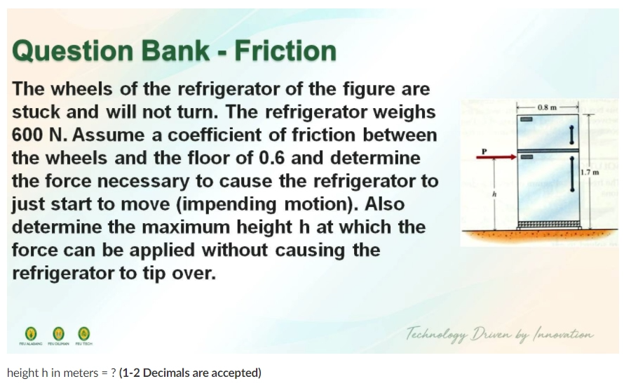 Question Bank - Friction
The wheels of the refrigerator of the figure are
stuck and will not turn. The refrigerator weighs
600 N. Assume a coefficient of friction between
0.8 m
the wheels and the floor of 0.6 and determine
1.7 m
the force necessary to cause the refrigerator to
just start to move (impending motion). Also
determine the maximum height h at which the
force can be applied without causing the
refrigerator to tip over.
Technology Driven by (nnovation
reUALABANG reu DM PTECH
height h in meters = ? (1-2 Decimals are accepted)
