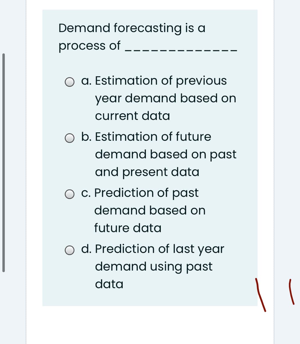 Demand forecasting is a
process of
O a. Estimation of previous
year demand based on
current data
b. Estimation of future
demand based on past
and present data
O c. Prediction of past
demand based on
future data
o d. Prediction of last year
demand using past
data
