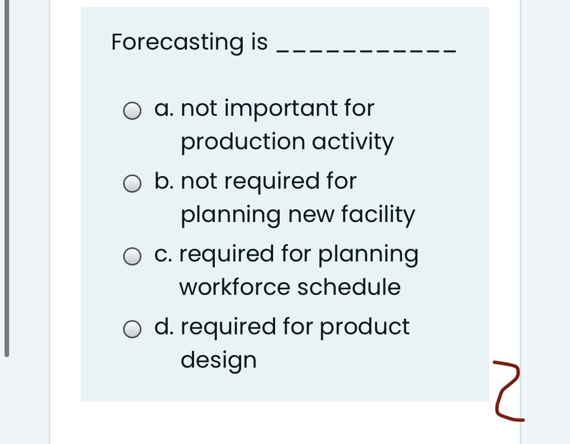 Forecasting is
O a. not important for
production activity
O b. not required for
planning new facility
O c. required for planning
workforce schedule
o d. required for product
design
