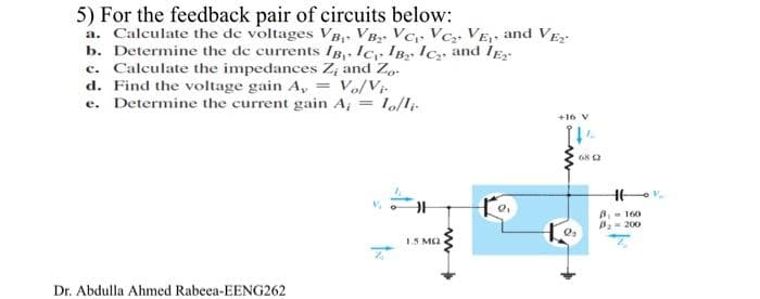 5) For the feedback pair of circuits below:
a. Calculate the de voltages VB- VB VC Vc; VE, and VE
b. Determine the de currents IB,. Ic IB ICa, and IE
c. Calculate the impedances Z, and Z.
d. Find the voltage gain A, = Vo/Vị-
e. Determine the current gain A, = lo/li
+16 V
68 2
B 160
B= 200
15 M2
Dr. Abdulla Ahmed Rabeea-EENG262
