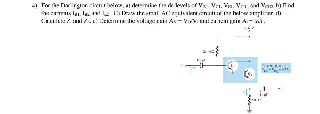 4) For the Darlington circuit below, a) determine the de levels of VB1, VCI, VEI, VCB1, and VCE2. b) Find
the currents IB1, IB2, and Ie2. C) Draw the small AC equivalent circuit of the below amplifier. d)
Calculate Zi and Zo. e) Determine the voltage gain Ay = Vo/Vị and current gain Aj = Io/li.
+16 V
2.4 M2
0.1 µF
Bi = 50, B2 = 120
VRE, = VRE. = 0.7 V
V o
Q2
10 uF
510 2

