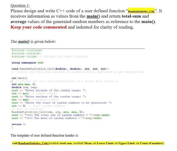 Question 1:
Please design and write C++ code of a user defined function "Randomstatistics Cale"". It
receives information as values from the main() and return total-sum and
average values of the generated random numbers as reference to the main().
Keep your code commented and indented for clarity of reading.
The main() is given below:
include <iostream>
+include <cstdlib>
+include cetime> // defines the time () Eunction
using namespace std;
void Randomstatistics_Calc (doublek, doublek, int, int, int):
W returns the total sum and mean OF random numbero, generated as per description;
int main ()
3(/ returne the area and circumference of a circle with radius
int min, max, N
double sumn, avg:
cout << "Enter minimum of the random range: ";
cin >> min; // lowest nunber
cout << "Enter maximum of the random range: "7
cin >> max; / highest number
cout << "Enter the count of random numbers to be generated: ";
cin >> N; // Total random numbers
// call of Eunetion
RandomStatistics Calc(sum, avg, min, max, N) :
cout << "\n\t The total sum of random numbers - "<<sum<<endl;
cout << "\n\t The mean of random numbers = "<<avg<<endl;
return 0;
The template of user defined function header is:
void RandomStatistics Cale(double& total-sum, double& Mean, int Lower Limit, int Upper-Limit, int Count of numbers)
