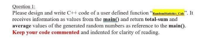 Question 1:
Please design and write C++ code of a user defined function "Randomstatisties Cake". It
receives information as values from the main() and return total-sum and
average values of the generated random numbers as reference to the main).
Keep your code commented and indented for clarity of reading.
